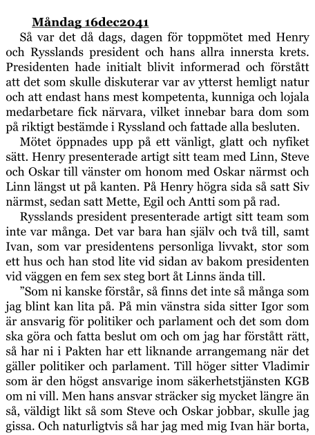 Måndag 16dec2041 Så var det då dags, dagen för toppmötet med Henry och Rysslands president och hans allra innersta krets. Presidenten hade initialt blivit informerad och förstått att det som skulle diskuterar var av ytterst hemligt natur och att endast hans mest kompetenta, kunniga och lojala medarbetare fick närvara, vilket innebar bara dom som på riktigt bestämde i Ryssland och fattade alla besluten. Mötet öppnades upp på ett vänligt, glatt och nyfiket sätt. Henry presenterade artigt sitt team med Linn, Steve och Oskar till vänster om honom med Oskar närmst och Linn längst ut på kanten. På Henry högra sida så satt Siv närmst, sedan satt Mette, Egil och Antti som på rad. Rysslands president presenterade artigt sitt team som inte var många. Det var bara han själv och två till, samt Ivan, som var presidentens personliga livvakt, stor som ett hus och han stod lite vid sidan av bakom presidenten vid väggen en fem sex steg bort åt Linns ända till. ”Som ni kanske förstår, så finns det inte så många som jag blint kan lita på. På min vänstra sida sitter Igor som är ansvarig för politiker och parlament och det som dom ska göra och fatta beslut om och om jag har förstått rätt, så har ni i Pakten har ett liknande arrangemang när det gäller politiker och parlament. Till höger sitter Vladimir som är den högst ansvarige inom säkerhetstjänsten KGB om ni vill. Men hans ansvar sträcker sig mycket längre än så, väldigt likt så som Steve och Oskar jobbar, skulle jag gissa. Och naturligtvis så har jag med mig Ivan här borta,