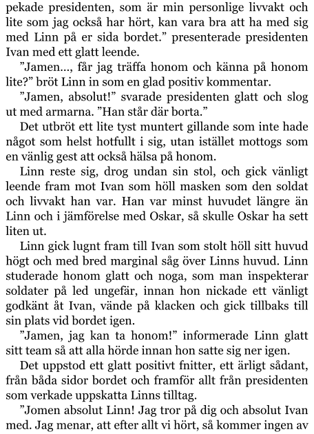 pekade presidenten, som är min personlige livvakt och lite som jag också har hört, kan vara bra att ha med sig med Linn på er sida bordet.” presenterade presidenten Ivan med ett glatt leende. ”Jamen…, får jag träffa honom och känna på honom lite?” bröt Linn in som en glad positiv kommentar. ”Jamen, absolut!” svarade presidenten glatt och slog ut med armarna. ”Han står där borta.” Det utbröt ett lite tyst muntert gillande som inte hade något som helst hotfullt i sig, utan istället mottogs som en vänlig gest att också hälsa på honom. Linn reste sig, drog undan sin stol, och gick vänligt leende fram mot Ivan som höll masken som den soldat och livvakt han var. Han var minst huvudet längre än Linn och i jämförelse med Oskar, så skulle Oskar ha sett liten ut. Linn gick lugnt fram till Ivan som stolt höll sitt huvud högt och med bred marginal såg över Linns huvud. Linn studerade honom glatt och noga, som man inspekterar soldater på led ungefär, innan hon nickade ett vänligt godkänt åt Ivan, vände på klacken och gick tillbaks till sin plats vid bordet igen. ”Jamen, jag kan ta honom!” informerade Linn glatt sitt team så att alla hörde innan hon satte sig ner igen. Det uppstod ett glatt positivt fnitter, ett ärligt sådant, från båda sidor bordet och framför allt från presidenten som verkade uppskatta Linns tilltag. ”Jomen absolut Linn! Jag tror på dig och absolut Ivan med. Jag menar, att efter allt vi hört, så kommer ingen av