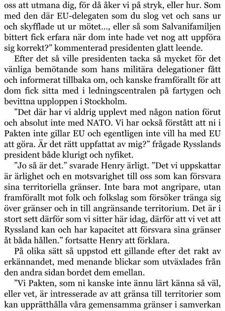 oss att utmana dig, för då åker vi på stryk, eller hur. Som med den där EU-delegaten som du slog vet och sans ur och skyfflade ut ur mötet…, eller så som Salvanifamiljen bittert fick erfara när dom inte hade vet nog att uppföra sig korrekt?” kommenterad presidenten glatt leende. Efter det så ville presidenten tacka så mycket för det vänliga bemötande som hans militära delegationer fått och informerat tillbaka om, och kanske framförallt för att dom fick sitta med i ledningscentralen på fartygen och bevittna upploppen i Stockholm. ”Det där har vi aldrig upplevt med någon nation förut och absolut inte med NATO. Vi har också förstått att ni i Pakten inte gillar EU och egentligen inte vill ha med EU att göra. Är det rätt uppfattat av mig?” frågade Rysslands president både klurigt och nyfiket. ”Jo så är det.” svarade Henry ärligt. ”Det vi uppskattar är ärlighet och en motsvarighet till oss som kan försvara sina territoriella gränser. Inte bara mot angripare, utan framförallt mot folk och folkslag som försöker tränga sig över gränser och in till angränsande territorium. Det är i stort sett därför som vi sitter här idag, därför att vi vet att Ryssland kan och har kapacitet att försvara sina gränser åt båda hållen.” fortsatte Henry att förklara. På olika sätt så uppstod ett gillande efter det rakt av erkännandet, med menande blickar som utväxlades från den andra sidan bordet dem emellan. ”Vi Pakten, som ni kanske inte ännu lärt känna så väl, eller vet, är intresserade av att gränsa till territorier som kan upprätthålla våra gemensamma gränser i samverkan