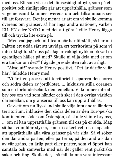 med oss. Ett som vi ser det, ömsesidigt utbyte, som på ett positivt och rimligt sätt går att upprätthålla, gränser som vi gemensamt kommer överens om och tillsammans ser till att försvara. Det jag menar är att om vi skulle komma överens om gränser, så har inga andra nationer, varken EU, FN eller NATO med det att göra.” ville Henry lägga till och trycka lite extra på. ”Men vad jag och mitt team här har förstått, så har ni i Pakten ett udda sätt att utvidga ert territorium på som vi inte riktigt förstår oss på. Jag är väldigt nyfiken på vad ni egentligen håller på med? Skulle ni vilja dela med er om era tankar om det?” frågade presidenten rakt av ärligt. ”Absolut!” svarade Henry positivt, ”Det är därför vi är här.” inledde Henry med. ”Vi är i en process att territoriellt separera den norra och södra delen av jordklotet, … inklusive stilla oceanen som en förbindelselänk dem emellan. Vi kommer inte att bry oss om vad som händer och sker i den övriga världen däremellan, om gränserna till oss kan upprätthållas. Oavsett om nu Ryssland skulle vilja inta andra länders territorium, inklusive den södra delen av den Europeiska kontinenten söder om Östersjön, så skulle vi inte bry oss, … om ni kan upprätthålla gränsen till oss på er sida. Idag så har vi militär styrka, som ni säkert vet, och kapacitet att upprätthålla alla våra gränser på vår sida. Så vi söker den där andra parten, eller parterna, på den andra sidan av vår gräns, en ärlig part eller parter, som vi öppet kan samtala och samverka med när det gäller rent praktiska saker och ting. Skulle det, i så fall, kunna vara intressant