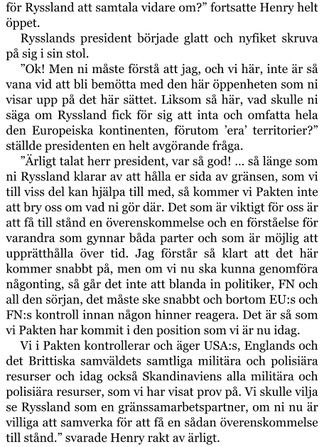 för Ryssland att samtala vidare om?” fortsatte Henry helt öppet. Rysslands president började glatt och nyfiket skruva på sig i sin stol. ”Ok! Men ni måste förstå att jag, och vi här, inte är så vana vid att bli bemötta med den här öppenheten som ni visar upp på det här sättet. Liksom så här, vad skulle ni säga om Ryssland fick för sig att inta och omfatta hela den Europeiska kontinenten, förutom ’era’ territorier?” ställde presidenten en helt avgörande fråga. ”Ärligt talat herr president, var så god! … så länge som ni Ryssland klarar av att hålla er sida av gränsen, som vi till viss del kan hjälpa till med, så kommer vi Pakten inte att bry oss om vad ni gör där. Det som är viktigt för oss är att få till stånd en överenskommelse och en förståelse för varandra som gynnar båda parter och som är möjlig att upprätthålla över tid. Jag förstår så klart att det här kommer snabbt på, men om vi nu ska kunna genomföra någonting, så går det inte att blanda in politiker, FN och all den sörjan, det måste ske snabbt och bortom EU:s och FN:s kontroll innan någon hinner reagera. Det är så som vi Pakten har kommit i den position som vi är nu idag. Vi i Pakten kontrollerar och äger USA:s, Englands och det Brittiska samväldets samtliga militära och polisiära resurser och idag också Skandinaviens alla militära och polisiära resurser, som vi har visat prov på. Vi skulle vilja se Ryssland som en gränssamarbetspartner, om ni nu är villiga att samverka för att få en sådan överenskommelse till stånd.” svarade Henry rakt av ärligt.