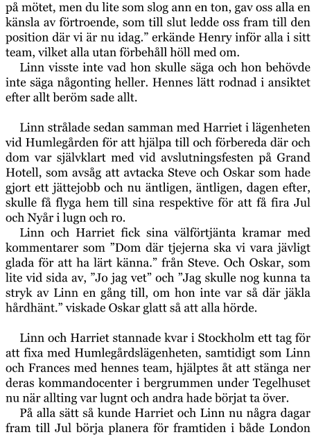 på mötet, men du lite som slog ann en ton, gav oss alla en känsla av förtroende, som till slut ledde oss fram till den position där vi är nu idag.” erkände Henry inför alla i sitt team, vilket alla utan förbehåll höll med om. Linn visste inte vad hon skulle säga och hon behövde inte säga någonting heller. Hennes lätt rodnad i ansiktet efter allt beröm sade allt.  Linn strålade sedan samman med Harriet i lägenheten vid Humlegården för att hjälpa till och förbereda där och dom var självklart med vid avslutningsfesten på Grand Hotell, som avsåg att avtacka Steve och Oskar som hade gjort ett jättejobb och nu äntligen, äntligen, dagen efter, skulle få flyga hem till sina respektive för att få fira Jul och Nyår i lugn och ro. Linn och Harriet fick sina välförtjänta kramar med kommentarer som ”Dom där tjejerna ska vi vara jävligt glada för att ha lärt känna.” från Steve. Och Oskar, som lite vid sida av, ”Jo jag vet” och ”Jag skulle nog kunna ta stryk av Linn en gång till, om hon inte var så där jäkla hårdhänt.” viskade Oskar glatt så att alla hörde.  Linn och Harriet stannade kvar i Stockholm ett tag för att fixa med Humlegårdslägenheten, samtidigt som Linn och Frances med hennes team, hjälptes åt att stänga ner deras kommandocenter i bergrummen under Tegelhuset nu när allting var lugnt och andra hade börjat ta över. På alla sätt så kunde Harriet och Linn nu några dagar fram till Jul börja planera för framtiden i både London