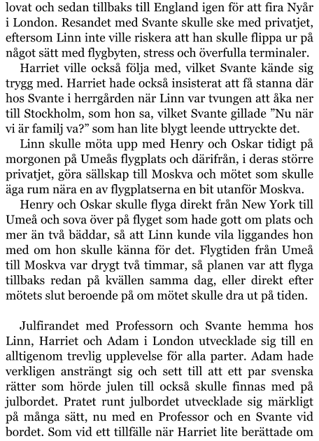 lovat och sedan tillbaks till England igen för att fira Nyår i London. Resandet med Svante skulle ske med privatjet, eftersom Linn inte ville riskera att han skulle flippa ur på något sätt med flygbyten, stress och överfulla terminaler. Harriet ville också följa med, vilket Svante kände sig trygg med. Harriet hade också insisterat att få stanna där hos Svante i herrgården när Linn var tvungen att åka ner till Stockholm, som hon sa, vilket Svante gillade ”Nu när vi är familj va?” som han lite blygt leende uttryckte det. Linn skulle möta upp med Henry och Oskar tidigt på morgonen på Umeås flygplats och därifrån, i deras större privatjet, göra sällskap till Moskva och mötet som skulle äga rum nära en av flygplatserna en bit utanför Moskva. Henry och Oskar skulle flyga direkt från New York till Umeå och sova över på flyget som hade gott om plats och mer än två bäddar, så att Linn kunde vila liggandes hon med om hon skulle känna för det. Flygtiden från Umeå till Moskva var drygt två timmar, så planen var att flyga tillbaks redan på kvällen samma dag, eller direkt efter mötets slut beroende på om mötet skulle dra ut på tiden.  Julfirandet med Professorn och Svante hemma hos Linn, Harriet och Adam i London utvecklade sig till en alltigenom trevlig upplevelse för alla parter. Adam hade verkligen ansträngt sig och sett till att ett par svenska rätter som hörde julen till också skulle finnas med på julbordet. Pratet runt julbordet utvecklade sig märkligt på många sätt, nu med en Professor och en Svante vid bordet. Som vid ett tillfälle när Harriet lite berättade om