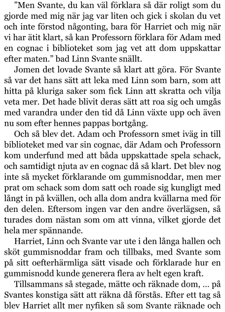 ”Men Svante, du kan väl förklara så där roligt som du gjorde med mig när jag var liten och gick i skolan du vet och inte förstod någonting, bara för Harriet och mig när vi har ätit klart, så kan Professorn förklara för Adam med en cognac i biblioteket som jag vet att dom uppskattar efter maten.” bad Linn Svante snällt. Jomen det lovade Svante så klart att göra. För Svante så var det hans sätt att leka med Linn som barn, som att hitta på kluriga saker som fick Linn att skratta och vilja veta mer. Det hade blivit deras sätt att roa sig och umgås med varandra under den tid då Linn växte upp och även nu som efter hennes pappas bortgång. Och så blev det. Adam och Professorn smet iväg in till biblioteket med var sin cognac, där Adam och Professorn kom underfund med att båda uppskattade spela schack, och samtidigt njuta av en cognac då så klart. Det blev nog inte så mycket förklarande om gummisnoddar, men mer prat om schack som dom satt och roade sig kungligt med långt in på kvällen, och alla dom andra kvällarna med för den delen. Eftersom ingen var den andre överlägsen, så turades dom nästan som om att vinna, vilket gjorde det hela mer spännande. Harriet, Linn och Svante var ute i den långa hallen och sköt gummisnoddar fram och tillbaks, med Svante som på sitt oefterhärmliga sätt visade och förklarade hur en gummisnodd kunde generera flera av helt egen kraft. Tillsammans så stegade, mätte och räknade dom, … på Svantes konstiga sätt att räkna då förstås. Efter ett tag så blev Harriet allt mer nyfiken så som Svante räknade och