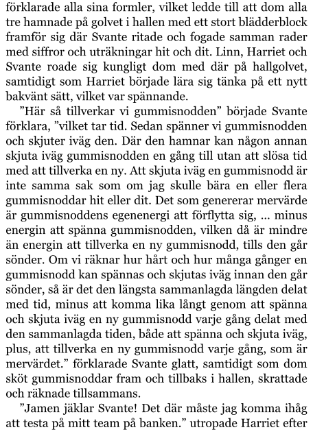 förklarade alla sina formler, vilket ledde till att dom alla tre hamnade på golvet i hallen med ett stort blädderblock framför sig där Svante ritade och fogade samman rader med siffror och uträkningar hit och dit. Linn, Harriet och Svante roade sig kungligt dom med där på hallgolvet, samtidigt som Harriet började lära sig tänka på ett nytt bakvänt sätt, vilket var spännande. ”Här så tillverkar vi gummisnodden” började Svante förklara, ”vilket tar tid. Sedan spänner vi gummisnodden och skjuter iväg den. Där den hamnar kan någon annan skjuta iväg gummisnodden en gång till utan att slösa tid med att tillverka en ny. Att skjuta iväg en gummisnodd är inte samma sak som om jag skulle bära en eller flera gummisnoddar hit eller dit. Det som genererar mervärde är gummisnoddens egenenergi att förflytta sig, … minus energin att spänna gummisnodden, vilken då är mindre än energin att tillverka en ny gummisnodd, tills den går sönder. Om vi räknar hur hårt och hur många gånger en gummisnodd kan spännas och skjutas iväg innan den går sönder, så är det den längsta sammanlagda längden delat med tid, minus att komma lika långt genom att spänna och skjuta iväg en ny gummisnodd varje gång delat med den sammanlagda tiden, både att spänna och skjuta iväg, plus, att tillverka en ny gummisnodd varje gång, som är mervärdet.” förklarade Svante glatt, samtidigt som dom sköt gummisnoddar fram och tillbaks i hallen, skrattade och räknade tillsammans. ”Jamen jäklar Svante! Det där måste jag komma ihåg att testa på mitt team på banken.” utropade Harriet efter