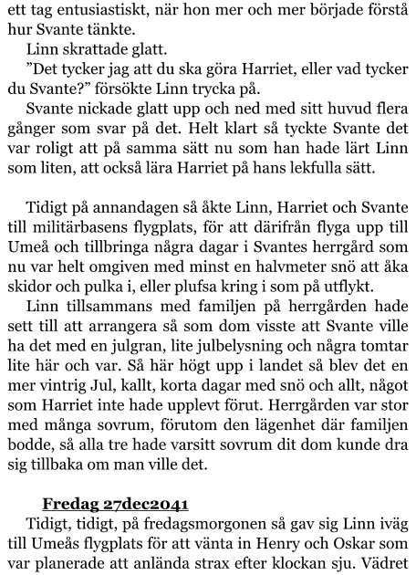 ett tag entusiastiskt, när hon mer och mer började förstå hur Svante tänkte. Linn skrattade glatt. ”Det tycker jag att du ska göra Harriet, eller vad tycker du Svante?” försökte Linn trycka på. Svante nickade glatt upp och ned med sitt huvud flera gånger som svar på det. Helt klart så tyckte Svante det var roligt att på samma sätt nu som han hade lärt Linn som liten, att också lära Harriet på hans lekfulla sätt.  Tidigt på annandagen så åkte Linn, Harriet och Svante till militärbasens flygplats, för att därifrån flyga upp till Umeå och tillbringa några dagar i Svantes herrgård som nu var helt omgiven med minst en halvmeter snö att åka skidor och pulka i, eller plufsa kring i som på utflykt. Linn tillsammans med familjen på herrgården hade sett till att arrangera så som dom visste att Svante ville ha det med en julgran, lite julbelysning och några tomtar lite här och var. Så här högt upp i landet så blev det en mer vintrig Jul, kallt, korta dagar med snö och allt, något som Harriet inte hade upplevt förut. Herrgården var stor med många sovrum, förutom den lägenhet där familjen bodde, så alla tre hade varsitt sovrum dit dom kunde dra sig tillbaka om man ville det.  	Fredag 27dec2041 Tidigt, tidigt, på fredagsmorgonen så gav sig Linn iväg till Umeås flygplats för att vänta in Henry och Oskar som var planerade att anlända strax efter klockan sju. Vädret