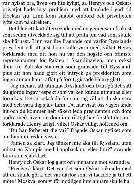 var hyfsat bra, även om lite kyligt, så Henrys och Oskars privatjet hade inga problem med att landade i god tid klockan sju. Linn kom snabbt ombord och privatjeten lyfte som på direkten. Det blev ett kärt återseende med en gemensam frukost som sedan utvecklade sig till att prata om vad som skulle ske härnäst. Linn var lite frågande om varför Rysslands president vill att just hon skulle vara med, vilket Henry förklarade med att hon nu var den högste och främste representanten för Pakten i Skandinavien, men också dom tre Baltiska staterna som gränsade till Ryssland, plus att hon hade gjort ett intryck på presidenten som ingen annan han träffat på förut, gissade Henry glatt. ”Jag menar, att utmana Ryssland och Ivan på det sätt du gjorde ingav respekt som varken kunde utmanas eller förnekas. Det är också därför som jag vill att du ska vara med och vara dig själv Linn. Du har visat oss vägen ända hit och du kommer helt säkert leda presidenten och dom andra med, även om dom inte riktigt har förstått det än.” förklarade Henry ärligt, vilket Oskar villigt höll med om. ”Du har förberett dig va?” frågade Oskar nyfiket som om han inte redan visste. ”Jamen så klart. Jag tänker inte åka till Ryssland utan minst en Kompis med Loppbackup, eller hur?” svarade Linn som självklart. Henry och Oskar log glatt och menande mot varandra. ”Precis så klart. Det var det som Oskar räknade med att du skulle göra, det var därför som vi tackade ja till ett möte i Moskva, som vi förmodligen inte annars skulle ha