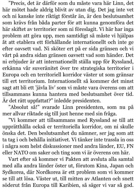 ”Precis, det är därför som du måste vara här Linn, det här mötet hade aldrig blivit av utan dig. Det jag inte vet och ni kanske inte riktigt förstår än, är den beslutsamhet som krävs från båda parter för att kunna genomföra det här skiftet av territorier som ni föreslagit. Vi här har inga problem att göra upp, men samtidigt så måste vi hjälpas åt att etablera ett förhållande internationellt och inte ge efter oavsett vad. Ni sköter ert på er sida gränsen och vi vårt på andra sidan gränsen oavsett vad som händer. Det ni erbjuder är att internationellt ställa upp för Ryssland, erkänna vår suveränitet över tre strategiska territorier i Europa och en territoriell korridor väster ut som gränsar till ert territorium. Internationellt så kommer det minst sagt att bli ett ’jävla liv’ som vi måste vara överens om att tillsammans kunna hantera med beslutsamhet över tid. Är det rätt uppfattat?” inledde presidenten. ”Absolut så!” svarade Linn presidenten, som nu på mer allvar riktade sig till just henne med sin fråga. ”Vi kommer att tillsammans med Ryssland se till att upprätthålla också er territoriella korridor, om ni skulle önska det. Den beslutsamhet du nämner, ser jag som att ta tag i och behålla initiativet. Vi tänker inte trassla in oss i några som helst diskussioner med andra länder, EU, FN eller NATO om saker och ting som vi är överens om här. Vart efter så kommer vi Pakten att avsluta alla samtal med alla andra länder öster ut, förutom Kina, Japan och Sydkorea, där Nordkorea är ett problem som vi kommer se till att lösa. Väster ut, till mitten av Atlanten och snett söderut från Europa till Karibien, så säger vi var så god.