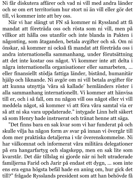 Ni får diskutera affärer och vad ni vill med andra länder och se om ert territorium hur stort ni än vill eller gör det till, vi kommer inte att bry oss. När vi har slängt ut FN så kommer ni Ryssland att få mandat att företräda oss och rösta som ni vill, men på villkor att hålla oss utanför och inte blanda in Pakten i någonting, som åtaganden, betala avgifter och så. Om ni önskar, så kommer ni också få mandat att företräda oss i andra internationella sammanhang, under förutsättning att det inte kostar oss något. Vi kommer inte att delta i några internationella organisationer eller samarbeten, … eller finansiellt stödja fattiga länder, bistånd, humanitär hjälp och liknande. Ni avgör om ni vill betala avgifter för att kunna utnyttja ’våra så kallade’ hemländers röster i alla sammanhang internationellt. Vi kommer att hänvisa till er, och i så fall, om nu någon vill oss något eller vi vill meddela något, så kommer vi att föra våra samtal via er så att ni ska vara uppdaterade.” intygade Linn helt säkert så som Henry hade instruerat och tränat henne att säga. ”Det finns bara en sak kvar som vi har funderat på och skulle vilja ha någon form av svar på innan vi övergår till dom mer praktiska detaljerna i vår överenskommelse. Ni har välkomnat och informerat våra militära delegationer på era hangarfartyg och slagskepp, men en sak lite som kvarstår. Det där tillslag ni gjorde när ni helt utraderade familjerna Farid och Jarir på endast ett dygn, … som inte ens era egna högsta befäl hade en aning om, hur gick det till?” frågade Rysslands president som att han behövde få