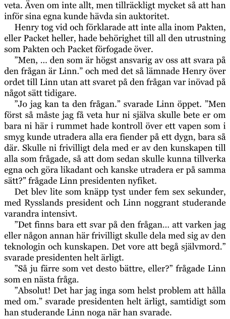 veta. Även om inte allt, men tillräckligt mycket så att han inför sina egna kunde hävda sin auktoritet. Henry tog vid och förklarade att inte alla inom Pakten, eller Packet heller, hade behörighet till all den utrustning som Pakten och Packet förfogade över. ”Men, … den som är högst ansvarig av oss att svara på den frågan är Linn.” och med det så lämnade Henry över ordet till Linn utan att svaret på den frågan var inövad på något sätt tidigare. ”Jo jag kan ta den frågan.” svarade Linn öppet. ”Men först så måste jag få veta hur ni själva skulle bete er om bara ni här i rummet hade kontroll över ett vapen som i smyg kunde utradera alla era fiender på ett dygn, bara så där. Skulle ni frivilligt dela med er av den kunskapen till alla som frågade, så att dom sedan skulle kunna tillverka egna och göra likadant och kanske utradera er på samma sätt?” frågade Linn presidenten nyfiket. Det blev lite som knäpp tyst under fem sex sekunder, med Rysslands president och Linn noggrant studerande varandra intensivt. ”Det finns bara ett svar på den frågan… att varken jag eller någon annan här frivilligt skulle dela med sig av den teknologin och kunskapen. Det vore att begå självmord.” svarade presidenten helt ärligt. ”Så ju färre som vet desto bättre, eller?” frågade Linn som en nästa fråga. ”Absolut! Det har jag inga som helst problem att hålla med om.” svarade presidenten helt ärligt, samtidigt som han studerande Linn noga när han svarade.