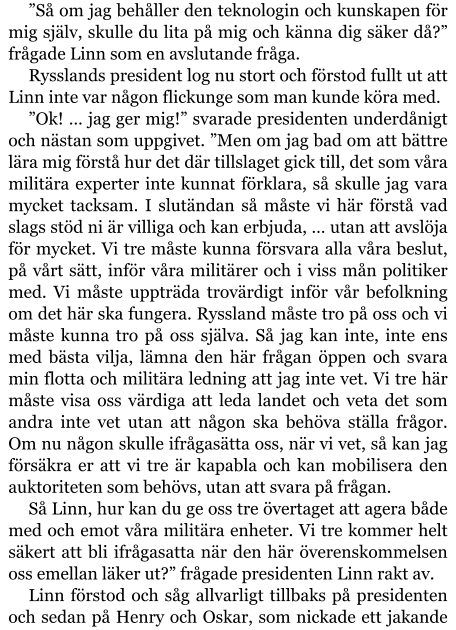 ”Så om jag behåller den teknologin och kunskapen för mig själv, skulle du lita på mig och känna dig säker då?” frågade Linn som en avslutande fråga. Rysslands president log nu stort och förstod fullt ut att Linn inte var någon flickunge som man kunde köra med. ”Ok! … jag ger mig!” svarade presidenten underdånigt och nästan som uppgivet. ”Men om jag bad om att bättre lära mig förstå hur det där tillslaget gick till, det som våra militära experter inte kunnat förklara, så skulle jag vara mycket tacksam. I slutändan så måste vi här förstå vad slags stöd ni är villiga och kan erbjuda, … utan att avslöja för mycket. Vi tre måste kunna försvara alla våra beslut, på vårt sätt, inför våra militärer och i viss mån politiker med. Vi måste uppträda trovärdigt inför vår befolkning om det här ska fungera. Ryssland måste tro på oss och vi måste kunna tro på oss själva. Så jag kan inte, inte ens med bästa vilja, lämna den här frågan öppen och svara min flotta och militära ledning att jag inte vet. Vi tre här måste visa oss värdiga att leda landet och veta det som andra inte vet utan att någon ska behöva ställa frågor. Om nu någon skulle ifrågasätta oss, när vi vet, så kan jag försäkra er att vi tre är kapabla och kan mobilisera den auktoriteten som behövs, utan att svara på frågan. Så Linn, hur kan du ge oss tre övertaget att agera både med och emot våra militära enheter. Vi tre kommer helt säkert att bli ifrågasatta när den här överenskommelsen oss emellan läker ut?” frågade presidenten Linn rakt av. Linn förstod och såg allvarligt tillbaks på presidenten och sedan på Henry och Oskar, som nickade ett jakande