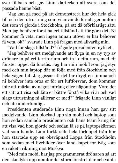 svar tillbaks och gav Linn klartecken att svara som det passade henne bäst. ”Jag kan gå med på att demonstrera hur det hela gick till och den utrustning som vi använde för att genomföra det som vi gjorde i Stockholm, på ett då oförklarligt sätt. Men jag behöver först ha ert tillstånd att för göra det. Ni kommer få veta, men ingen annan utöver er här behöver få veta, ok?” svarade Linn på frågan med allvarlig min. ”Vad för slags tillstånd?” frågade presidenten nyfiket. ”Jag behöver ert medgivande att flyga in en ny typ av drönare in på ert territorium och in i detta rum, med ett fönster öppet då förstås. Jag har min mobil som jag styr med och min laptop där ni följa med från Stockholm och hela vägen hit. Jag gissar att det tar drygt en timma och ni behöver inte oroa er för ert luftförsvar, dom kommer inte att märka av något intrång eller någonting. Vore det ett sätt att visa och låta er bättre förstå vilka vi är och vad slags utrustning ni allierar er med?” frågade Linn vänligt och lite underfundigt. Presidenten studerade Linn noga innan han gav sitt medgivande. Linn plockad upp sin mobil och laptop som hon sedan samlade presidenten och hans team kring för att visa vad hon gjorde och sedan få se på laptopskärmen vad som hände. Linn förklarade hela förloppet från hur hon startade upp en obeväpnad Loppa från Stockholm som sedan med livebilder över landskapet for iväg som en raket i riktning mot Moskva. ”Med min mobil har jag programmerat drönaren så att den ska dyka upp utanför det stora fönstret där och vänta