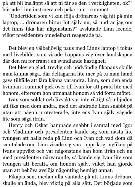 på att bli insläppt så att ni får se den i verkligheten, ok?” började Linn instruera och peka runt i rummet. ”Undertiden som vi kan följa drönarens väg hit på min laptop, … drönaren hittar hit själv nu, så undrar jag om det finns fika här någonstans?” avslutade Linn leende, vilket presidenten omedelbart reagerade på.  Det blev en välbehövlig paus med Linns laptop i fokus med livebilder som visade Loppans väg över landskapen där den nu for fram i en svindlande hastighet. Det blev en glad, trevlig och nödvändig fikapaus skulle man kunna säga, där deltagarna lite mer på tu man hand gavs tillfälle att lära känna varandra. Linn, som den enda kvinnan i rummet gick över till Ivan för att prata lite med honom, eftersom hon utmanat honom så vid förra mötet. Ivan som soldat och livvakt var inte riktigt så inbjuden att fika med dom andra, med det ändrade Linn snabbt på utan att någon protesterade, inte ens Ivan själv vågade lite som säga ifrån. Henry och Oskar hamnade snabbt i samtal med Igor och Vladimir och presidenten kände sig som nästa lite tvungen att hålla reda på Linn och Ivan och vad dom då samtalade om. Linn visade sig vara uppriktigt nyfiken på Ivans uppväxt och var någonstans han kom ifrån och nu med presidenten närvarande, så kände sig Ivan lite som tvungen att berätta om honom själv, vilket han gjorde utan att behöva avslöja någonting hemligt annat. Fikapausen, medan alla väntade på att Linns drönare skulle anlända, blev viktig på alla sätt. Det började som