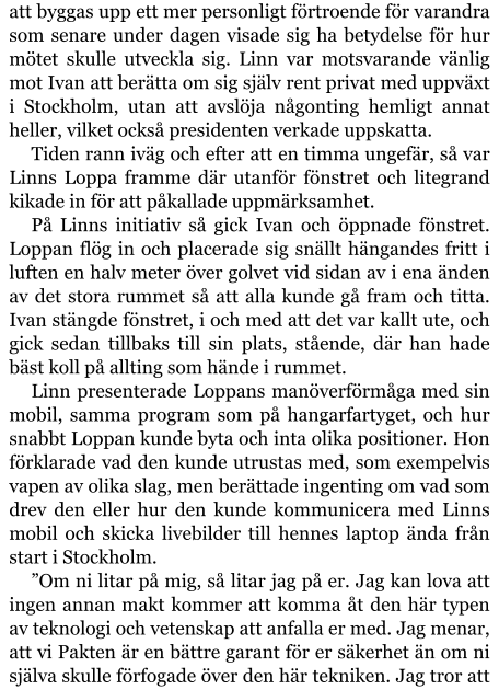 att byggas upp ett mer personligt förtroende för varandra som senare under dagen visade sig ha betydelse för hur mötet skulle utveckla sig. Linn var motsvarande vänlig mot Ivan att berätta om sig själv rent privat med uppväxt i Stockholm, utan att avslöja någonting hemligt annat heller, vilket också presidenten verkade uppskatta. Tiden rann iväg och efter att en timma ungefär, så var Linns Loppa framme där utanför fönstret och litegrand kikade in för att påkallade uppmärksamhet. På Linns initiativ så gick Ivan och öppnade fönstret. Loppan flög in och placerade sig snällt hängandes fritt i luften en halv meter över golvet vid sidan av i ena änden av det stora rummet så att alla kunde gå fram och titta. Ivan stängde fönstret, i och med att det var kallt ute, och gick sedan tillbaks till sin plats, stående, där han hade bäst koll på allting som hände i rummet. Linn presenterade Loppans manöverförmåga med sin mobil, samma program som på hangarfartyget, och hur snabbt Loppan kunde byta och inta olika positioner. Hon förklarade vad den kunde utrustas med, som exempelvis vapen av olika slag, men berättade ingenting om vad som drev den eller hur den kunde kommunicera med Linns mobil och skicka livebilder till hennes laptop ända från start i Stockholm. ”Om ni litar på mig, så litar jag på er. Jag kan lova att ingen annan makt kommer att komma åt den här typen av teknologi och vetenskap att anfalla er med. Jag menar, att vi Pakten är en bättre garant för er säkerhet än om ni själva skulle förfogade över den här tekniken. Jag tror att