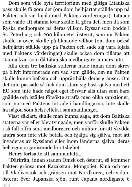 Dom som ville byta territorium med giltiga Litauiska pass skulle få göra det (om dom helhjärtat ställde upp på Pakten och var lojala med Paktens värderingar). Litauer som valde att stanna kvar skulle få göra det, men då som Ryska medborgare på deras villkor. Ryssar som bodde i St. Peterburg och 200 kilometer österut, som nu Pakten skulle ta över, skulle på liknande villkor (om dom också helhjärtat ställde upp på Pakten och sade sig vara lojala med Paktens värderingar) skulle också dom tillåtas att stanna kvar som då Litauiska medborgare, annars inte. Alla dom tre baltiska staterna hade innan dom skrev på blivit informerade om vad som gällde, om nu Pakten skulle kunna befästa och upprätthålla deras gränser. Om det inte passade så fick dom klara sig bäst själva med ett EU som inte hade något eget försvar alls utan som bara gnällde och istället försökte straffa med olika sanktioner, som nu med Paktens inträde i handlingarna, inte skulle ha någon som helst effekt i sammanhanget. Visst såklart, skulle man kunna säga, att dom Baltiska staterna var eller blev tvingade, men varför skulle Pakten i så fall offra sina medborgare och militär för att skydda andra som inte ville betala och hjälpa sig själva, mot att invaderas av Ryssland eller inom länderna själva, deras helt egen organiserade brottslighet. Henry fortsatte att sammanfatta. ”Därifrån, innan staden Omsk och österut, så kommer Pakten gränsa mot Kazakstan, Mongoliet, Kina och ner till Vladivostok och gränsen mot Nordkorea, och vidare österut över Japanska sjön, runt Japans nordligaste ö och