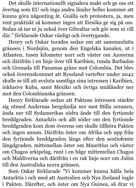 Det skulle internationellt signalera makt och ge oss ett övertag som EU och inga andra länder heller kommer att kunna göra någonting åt. Gnälla och protestera, ja, men rent praktiskt så kommer ingen att försöka ge sig på oss. Sedan så tar ni ju också över Gibraltar och gör som ni vill där.” förklarade Oskar vänligt och övertygande. Henry och Oskar turades sedan om att sammanfatta gränsen i Nordsjön, genom den Engelska kanalen, ut i Atlanten, tusen kilometer norr och väster om Azorerna och därifrån i en linje över till Karibien, runda Barbados och Grenada till Panamas gräns mot Colombia. Det blev också överenskommet att Ryssland vartefter under 2042 skulle se till att avsluta samtliga sina intressen i Karibien, inklusive Kuba, samt Mexiko och övriga småländer ner mot den Colombianska gränsen. Henry förklarade sedan att Paktens intressen stäckte sig utmed Andernas bergskedja ner mot Stilla oceanen, ända ner till Sydamerikas södra ände till den fyrtionde breddgraden. Antarktis och allt söder om den fyrtionde breddgraden kom dom överens om skulle tillhöra Pakten och ingen annan. Därifrån öster om Afrika och upp från den fyrtionde breddgraden längs efter den sextiofemte längdgraden, mittemellan öster om Mauritius och väster om Chagos arkipelag, runt i en båge mittemellan Chagos och Maldiverna och därifrån i en rak linje norr om Julön till den Australiska norra gränsen. Som Oskar förklarade ”Vi kommer kunna hålla hela Antarktis i och med att Australien och Nya Zeeland ingår i Pakten. Därefter, och öster om Nya Guinea, så drar vi