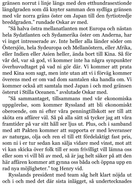 gränsen norrut i linje längs med den etthundrasextionde längdgraden som då knyter samman den sydliga gränsen med vår norra gräns öster om Japan till den fyrtiotredje breddgraden.” rundade Oskar av med. ”Så halva östra mellanatlanten mot Europa och nästan hela Sydatlanten och Sydamerika öster om Anderna, har vi inget intresserade av. Inte heller alla länder söder om Östersjön, hela Sydeuropa och Mellanöstern, eller Afrika, eller Indien eller Asien heller, ända bort till Kina. Så för vår del, var så god, vi kommer inte ha några synpunkter överhuvudtaget på vad ni gör där. Vi kommer att prata med Kina som sagt, men inte utan att vi i förväg kommer överens med er om vad dom samtalen ska handla om. Vi kommer också att samtala med Japan i och med gränsen österut i Stilla Oceanen.” avslutade Oskar med. ”Så sammantaget, tillsammans med vår ekonomiska uppgörelse, som kommer Ryssland att bli ekonomiskt oberoende, om ni efter våra penningtillskott ser till att sköta era affärer väl. Så på alla sätt så tycker jag att våra framtider på var sitt håll ser ljus ut. Plus, och i samband med att Pakten kommer att supporta er med leveranser av naturgas, olja och ren el till ett fördelaktigt fast pris, som ni i er tur sedan kan sälja vidare med vinst, mot att vi kan skicka över folk till er som frivilligt vill lämna oss eller som vi vill bli av med, så är jag helt säker på att den här affären kommer att gynna oss båda och öppna upp en rad nya möjligheter.” tog Henry vid. Rysslands president med team såg helt klart nöjda ut och i och med det där sista inlägget, så undertecknades