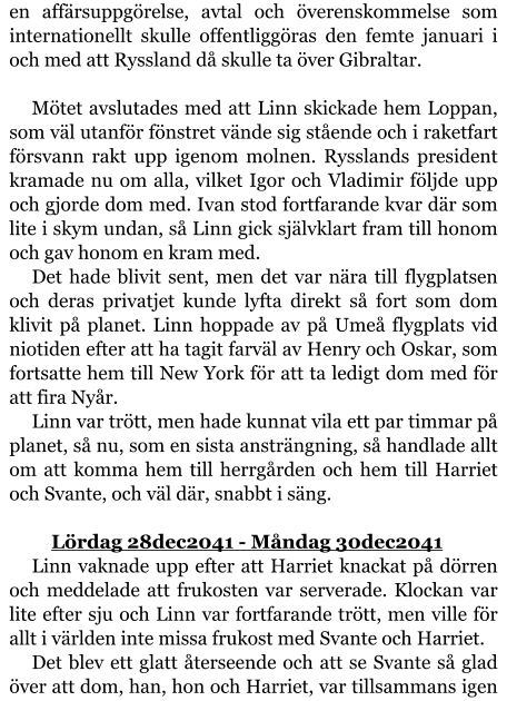 en affärsuppgörelse, avtal och överenskommelse som internationellt skulle offentliggöras den femte januari i och med att Ryssland då skulle ta över Gibraltar.  Mötet avslutades med att Linn skickade hem Loppan, som väl utanför fönstret vände sig stående och i raketfart försvann rakt upp igenom molnen. Rysslands president kramade nu om alla, vilket Igor och Vladimir följde upp och gjorde dom med. Ivan stod fortfarande kvar där som lite i skym undan, så Linn gick självklart fram till honom och gav honom en kram med.  Det hade blivit sent, men det var nära till flygplatsen och deras privatjet kunde lyfta direkt så fort som dom klivit på planet. Linn hoppade av på Umeå flygplats vid niotiden efter att ha tagit farväl av Henry och Oskar, som fortsatte hem till New York för att ta ledigt dom med för att fira Nyår. Linn var trött, men hade kunnat vila ett par timmar på planet, så nu, som en sista ansträngning, så handlade allt om att komma hem till herrgården och hem till Harriet och Svante, och väl där, snabbt i säng.  	Lördag 28dec2041 - Måndag 30dec2041 Linn vaknade upp efter att Harriet knackat på dörren och meddelade att frukosten var serverade. Klockan var lite efter sju och Linn var fortfarande trött, men ville för allt i världen inte missa frukost med Svante och Harriet. Det blev ett glatt återseende och att se Svante så glad över att dom, han, hon och Harriet, var tillsammans igen