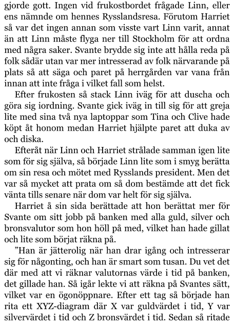 gjorde gott. Ingen vid frukostbordet frågade Linn, eller ens nämnde om hennes Rysslandsresa. Förutom Harriet så var det ingen annan som visste vart Linn varit, annat än att Linn måste flyga ner till Stockholm för att ordna med några saker. Svante brydde sig inte att hålla reda på folk sådär utan var mer intresserad av folk närvarande på plats så att säga och paret på herrgården var vana från innan att inte fråga i vilket fall som helst. Efter frukosten så stack Linn iväg för att duscha och göra sig iordning. Svante gick iväg in till sig för att greja lite med sina två nya laptoppar som Tina och Clive hade köpt åt honom medan Harriet hjälpte paret att duka av och diska. Efteråt när Linn och Harriet strålade samman igen lite som för sig själva, så började Linn lite som i smyg berätta om sin resa och mötet med Rysslands president. Men det var så mycket att prata om så dom bestämde att det fick vänta tills senare när dom var helt för sig själva. Harriet å sin sida berättade att hon berättat mer för Svante om sitt jobb på banken med alla guld, silver och bronsvalutor som hon höll på med, vilket han hade gillat och lite som börjat räkna på. ”Han är jätterolig när han drar igång och intresserar sig för någonting, och han är smart som tusan. Du vet det där med att vi räknar valutornas värde i tid på banken, det gillade han. Så igår lekte vi att räkna på Svantes sätt, vilket var en ögonöppnare. Efter ett tag så började han rita ett XYZ-diagram där X var guldvärdet i tid, Y var silvervärdet i tid och Z bronsvärdet i tid. Sedan så ritade