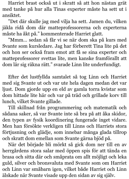 Harriet brast också ut i skratt så att hon nästan grät med tanke på hur alla Tinas experter måste ha sett ut i ansiktet. ”Det där skulle jag med vilja ha sett. Jamen du, vilken jäkla ridå dom där matteprofessorerna och experterna måste ha åkt på.” kommenterade Harriet glatt. ”Mmm… sedan så får vi se när dom ska på kurs med Svante som kursledare. Jag har förberett Tina lite på det och hon ser också fram emot att få se sina experter och matteprofessorer svettas lite, men kanske framförallt att dom lär sig räkna rätt.” svarade Linn lite underfundigt.  Efter det lustfyllda samtalet så tog Linn och Harriet med sig Svante ut och var ute hela dagen medan det var ljust. Dom gjorde upp en eld av gamla torra kvistar som dom hittade lite här och var på träd och grillade korv till lunch, vilket Svante gillade. Till skillnad från programmering och matematik och sådana saker, så var Svante inte så bra på att åka skidor, den typen av fysik koordinering fungerade inget vidare. Men han försökte verkligen till Linns och Harriets stora förtjusning och glädje, som innebar många glada tillrop och skratt dom emellan som Svante gärna bjöd på. När det började bli mörkt så gick dom ner till en av herrgårdens stora salar med öppen spis för att tända en brasa och sitta där och småprata om allt möjligt och leka guld, silver och bronsvaluta med Svante som om Harriet och Linn var småbarn igen, vilket både Harriet och Linn älskade när Svante visade upp den sidan av sig själv.