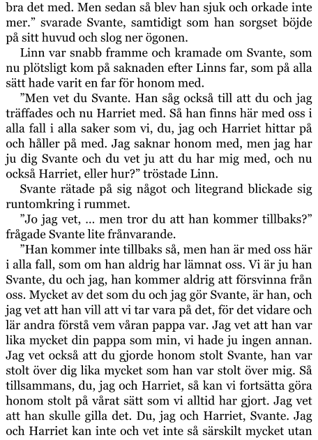 bra det med. Men sedan så blev han sjuk och orkade inte mer.” svarade Svante, samtidigt som han sorgset böjde på sitt huvud och slog ner ögonen. Linn var snabb framme och kramade om Svante, som nu plötsligt kom på saknaden efter Linns far, som på alla sätt hade varit en far för honom med. ”Men vet du Svante. Han såg också till att du och jag träffades och nu Harriet med. Så han finns här med oss i alla fall i alla saker som vi, du, jag och Harriet hittar på och håller på med. Jag saknar honom med, men jag har ju dig Svante och du vet ju att du har mig med, och nu också Harriet, eller hur?” tröstade Linn. Svante rätade på sig något och litegrand blickade sig runtomkring i rummet. ”Jo jag vet, … men tror du att han kommer tillbaks?” frågade Svante lite frånvarande. ”Han kommer inte tillbaks så, men han är med oss här i alla fall, som om han aldrig har lämnat oss. Vi är ju han Svante, du och jag, han kommer aldrig att försvinna från oss. Mycket av det som du och jag gör Svante, är han, och jag vet att han vill att vi tar vara på det, för det vidare och lär andra förstå vem våran pappa var. Jag vet att han var lika mycket din pappa som min, vi hade ju ingen annan. Jag vet också att du gjorde honom stolt Svante, han var stolt över dig lika mycket som han var stolt över mig. Så tillsammans, du, jag och Harriet, så kan vi fortsätta göra honom stolt på vårat sätt som vi alltid har gjort. Jag vet att han skulle gilla det. Du, jag och Harriet, Svante. Jag och Harriet kan inte och vet inte så särskilt mycket utan