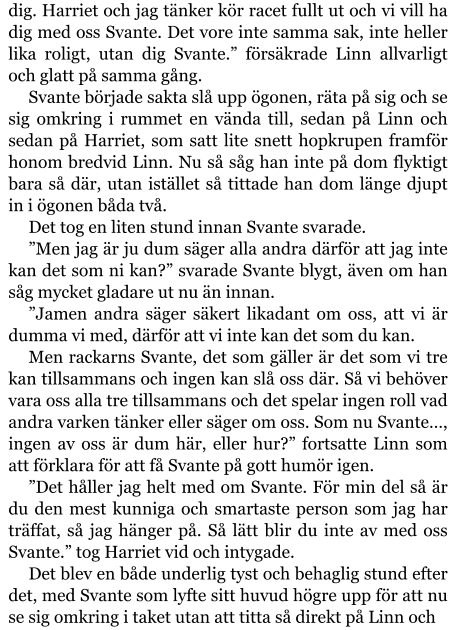 dig. Harriet och jag tänker kör racet fullt ut och vi vill ha dig med oss Svante. Det vore inte samma sak, inte heller lika roligt, utan dig Svante.” försäkrade Linn allvarligt och glatt på samma gång. Svante började sakta slå upp ögonen, räta på sig och se sig omkring i rummet en vända till, sedan på Linn och sedan på Harriet, som satt lite snett hopkrupen framför honom bredvid Linn. Nu så såg han inte på dom flyktigt bara så där, utan istället så tittade han dom länge djupt in i ögonen båda två. Det tog en liten stund innan Svante svarade. ”Men jag är ju dum säger alla andra därför att jag inte kan det som ni kan?” svarade Svante blygt, även om han såg mycket gladare ut nu än innan. ”Jamen andra säger säkert likadant om oss, att vi är dumma vi med, därför att vi inte kan det som du kan. Men rackarns Svante, det som gäller är det som vi tre kan tillsammans och ingen kan slå oss där. Så vi behöver vara oss alla tre tillsammans och det spelar ingen roll vad andra varken tänker eller säger om oss. Som nu Svante…, ingen av oss är dum här, eller hur?” fortsatte Linn som att förklara för att få Svante på gott humör igen. ”Det håller jag helt med om Svante. För min del så är du den mest kunniga och smartaste person som jag har träffat, så jag hänger på. Så lätt blir du inte av med oss Svante.” tog Harriet vid och intygade. Det blev en både underlig tyst och behaglig stund efter det, med Svante som lyfte sitt huvud högre upp för att nu se sig omkring i taket utan att titta så direkt på Linn och