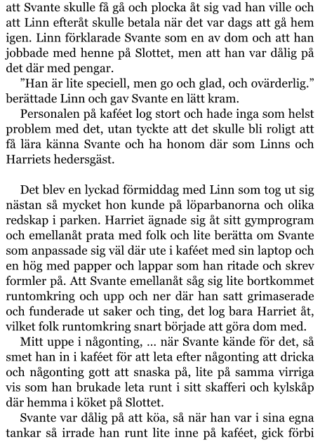 att Svante skulle få gå och plocka åt sig vad han ville och att Linn efteråt skulle betala när det var dags att gå hem igen. Linn förklarade Svante som en av dom och att han jobbade med henne på Slottet, men att han var dålig på det där med pengar. ”Han är lite speciell, men go och glad, och ovärderlig.” berättade Linn och gav Svante en lätt kram. Personalen på kaféet log stort och hade inga som helst problem med det, utan tyckte att det skulle bli roligt att få lära känna Svante och ha honom där som Linns och Harriets hedersgäst.  Det blev en lyckad förmiddag med Linn som tog ut sig nästan så mycket hon kunde på löparbanorna och olika redskap i parken. Harriet ägnade sig åt sitt gymprogram och emellanåt prata med folk och lite berätta om Svante som anpassade sig väl där ute i kaféet med sin laptop och en hög med papper och lappar som han ritade och skrev formler på. Att Svante emellanåt såg sig lite bortkommet runtomkring och upp och ner där han satt grimaserade och funderade ut saker och ting, det log bara Harriet åt, vilket folk runtomkring snart började att göra dom med. Mitt uppe i någonting, … när Svante kände för det, så smet han in i kaféet för att leta efter någonting att dricka och någonting gott att snaska på, lite på samma virriga vis som han brukade leta runt i sitt skafferi och kylskåp där hemma i köket på Slottet. Svante var dålig på att köa, så när han var i sina egna tankar så irrade han runt lite inne på kaféet, gick förbi