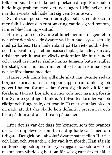 folk som snällt stod i kö och plockade åt sig. Personalen hade inga problem med det, och ingen i kön heller, nu när dom visste och hade lärt sig vem Svante var. Svante som person var oförarglig i sitt beteende och ju mer folk i kaféet och runtomkring vande sig vid honom, ju mer blev han uppskattad. Harriet, Linn och Svante åt lunch hemma i lägenheten och efter det så visade Svante vad han hade sysselsatt sig med på kaféet. Han hade räknat på Harriets guld, silver och bronsvalutor, ritat en massa staplar, tabeller, kurvor, tidslådor och klurat ut växelkursformler för hur handel och växelkursvinster skulle kunna fungera bättre istället för skatt, samt hur man matematiskt skulle kunna styra och se fördelarna med det. Harriet och Linn log gillande glatt när Svante sedan började sprida ut sina papperslappar runtomkring på golvet i hallen, för att sedan flytta sig hit och dit för att förklara. Harriet började nu mer och mer lära sig förstå hur Svante egentligen tänkte. Att Svantes formler var på riktigt och fungerade, det trodde Harriet stenhårt på och menade att det där skulle hon definitivt presentera och testa på dom andra i sitt team på banken.  Efter det så var det dags för konsert, som för Svantes del var en upplevelse som han aldrig hade varit med om tidigare. Det gick bra, absolut! Svante satt mellan Harriet och Linn och lyssnade… eller vad han gjorde. Han såg sig runtomkring och upp efter kyrkväggarna… och taket och nästan som vände sig helt om för se sig runt åt det hållet