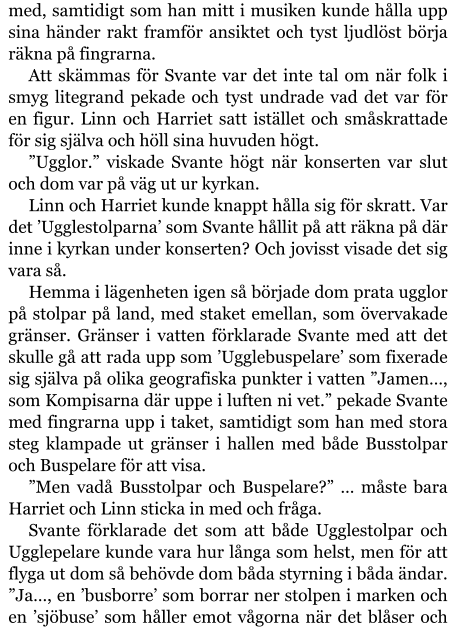 med, samtidigt som han mitt i musiken kunde hålla upp sina händer rakt framför ansiktet och tyst ljudlöst börja räkna på fingrarna. Att skämmas för Svante var det inte tal om när folk i smyg litegrand pekade och tyst undrade vad det var för en figur. Linn och Harriet satt istället och småskrattade för sig själva och höll sina huvuden högt. ”Ugglor.” viskade Svante högt när konserten var slut och dom var på väg ut ur kyrkan. Linn och Harriet kunde knappt hålla sig för skratt. Var det ’Ugglestolparna’ som Svante hållit på att räkna på där inne i kyrkan under konserten? Och jovisst visade det sig vara så. Hemma i lägenheten igen så började dom prata ugglor på stolpar på land, med staket emellan, som övervakade gränser. Gränser i vatten förklarade Svante med att det skulle gå att rada upp som ’Ugglebuspelare’ som fixerade sig själva på olika geografiska punkter i vatten ”Jamen…, som Kompisarna där uppe i luften ni vet.” pekade Svante med fingrarna upp i taket, samtidigt som han med stora steg klampade ut gränser i hallen med både Busstolpar och Buspelare för att visa. ”Men vadå Busstolpar och Buspelare?” … måste bara Harriet och Linn sticka in med och fråga. Svante förklarade det som att både Ugglestolpar och Ugglepelare kunde vara hur långa som helst, men för att flyga ut dom så behövde dom båda styrning i båda ändar. ”Ja…, en ’busborre’ som borrar ner stolpen i marken och en ’sjöbuse’ som håller emot vågorna när det blåser och