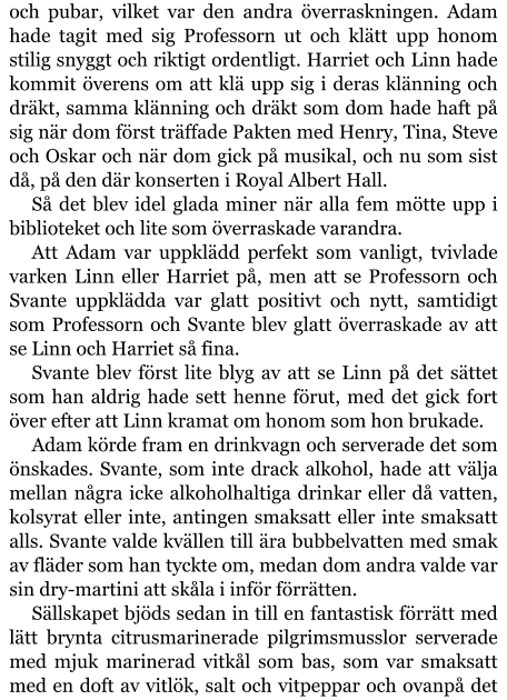 och pubar, vilket var den andra överraskningen. Adam hade tagit med sig Professorn ut och klätt upp honom stilig snyggt och riktigt ordentligt. Harriet och Linn hade kommit överens om att klä upp sig i deras klänning och dräkt, samma klänning och dräkt som dom hade haft på sig när dom först träffade Pakten med Henry, Tina, Steve och Oskar och när dom gick på musikal, och nu som sist då, på den där konserten i Royal Albert Hall. Så det blev idel glada miner när alla fem mötte upp i biblioteket och lite som överraskade varandra. Att Adam var uppklädd perfekt som vanligt, tvivlade varken Linn eller Harriet på, men att se Professorn och Svante uppklädda var glatt positivt och nytt, samtidigt som Professorn och Svante blev glatt överraskade av att se Linn och Harriet så fina. Svante blev först lite blyg av att se Linn på det sättet som han aldrig hade sett henne förut, med det gick fort över efter att Linn kramat om honom som hon brukade. Adam körde fram en drinkvagn och serverade det som önskades. Svante, som inte drack alkohol, hade att välja mellan några icke alkoholhaltiga drinkar eller då vatten, kolsyrat eller inte, antingen smaksatt eller inte smaksatt alls. Svante valde kvällen till ära bubbelvatten med smak av fläder som han tyckte om, medan dom andra valde var sin dry-martini att skåla i inför förrätten. Sällskapet bjöds sedan in till en fantastisk förrätt med lätt brynta citrusmarinerade pilgrimsmusslor serverade med mjuk marinerad vitkål som bas, som var smaksatt med en doft av vitlök, salt och vitpeppar och ovanpå det