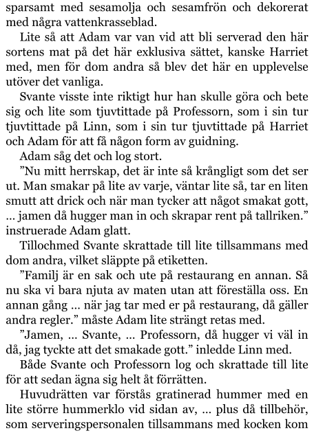 sparsamt med sesamolja och sesamfrön och dekorerat med några vattenkrasseblad. Lite så att Adam var van vid att bli serverad den här sortens mat på det här exklusiva sättet, kanske Harriet med, men för dom andra så blev det här en upplevelse utöver det vanliga. Svante visste inte riktigt hur han skulle göra och bete sig och lite som tjuvtittade på Professorn, som i sin tur tjuvtittade på Linn, som i sin tur tjuvtittade på Harriet och Adam för att få någon form av guidning. Adam såg det och log stort. ”Nu mitt herrskap, det är inte så krångligt som det ser ut. Man smakar på lite av varje, väntar lite så, tar en liten smutt att drick och när man tycker att något smakat gott, … jamen då hugger man in och skrapar rent på tallriken.” instruerade Adam glatt. Tillochmed Svante skrattade till lite tillsammans med dom andra, vilket släppte på etiketten. ”Familj är en sak och ute på restaurang en annan. Så nu ska vi bara njuta av maten utan att föreställa oss. En annan gång … när jag tar med er på restaurang, då gäller andra regler.” måste Adam lite strängt retas med. ”Jamen, … Svante, … Professorn, då hugger vi väl in då, jag tyckte att det smakade gott.” inledde Linn med. Både Svante och Professorn log och skrattade till lite för att sedan ägna sig helt åt förrätten. Huvudrätten var förstås gratinerad hummer med en lite större hummerklo vid sidan av, … plus då tillbehör, som serveringspersonalen tillsammans med kocken kom