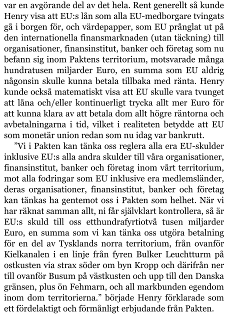 var en avgörande del av det hela. Rent generellt så kunde Henry visa att EU:s lån som alla EU-medborgare tvingats gå i borgen för, och värdepapper, som EU prånglat ut på den internationella finansmarknaden (utan täckning) till organisationer, finansinstitut, banker och företag som nu befann sig inom Paktens territorium, motsvarade många hundratusen miljarder Euro, en summa som EU aldrig någonsin skulle kunna betala tillbaka med ränta. Henry kunde också matematiskt visa att EU skulle vara tvunget att låna och/eller kontinuerligt trycka allt mer Euro för att kunna klara av att betala dom allt högre räntorna och avbetalningarna i tid, vilket i realiteten betydde att EU som monetär union redan som nu idag var bankrutt. ”Vi i Pakten kan tänka oss reglera alla era EU-skulder inklusive EU:s alla andra skulder till våra organisationer, finansinstitut, banker och företag inom vårt territorium, mot alla fodringar som EU inklusive era medlemsländer, deras organisationer, finansinstitut, banker och företag kan tänkas ha gentemot oss i Pakten som helhet. När vi har räknat samman allt, ni får självklart kontrollera, så är EU:s skuld till oss etthundrafyrtiotvå tusen miljarder Euro, en summa som vi kan tänka oss utgöra betalning för en del av Tysklands norra territorium, från ovanför Kielkanalen i en linje från fyren Bulker Leuchtturm på ostkusten via strax söder om byn Kropp och därifrån ner till ovanför Busum på västkusten och upp till den Danska gränsen, plus ön Fehmarn, och all markbunden egendom inom dom territorierna.” började Henry förklarade som ett fördelaktigt och förmånligt erbjudande från Pakten.