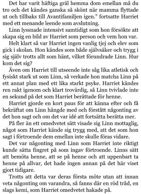 Det har varit häftiga gräl hemma dom emellan må du tro och det kändes ganska så skönt när mamma flyttade ut och tillbaks till Avantifamiljen igen.” fortsatte Harriet med ett menande leende som avslutning. Linn lyssnade intensivt samtidigt som hon försökte att skapa sig en bild av Harriet som person och vem hon var. Helt klart så var Harriet ingen vanlig tjej och elev som gick i skolan. Hon kändes som både självsäker och trygg i sig själv trotts allt som hänt, vilket förundrade Linn. Hur kom det sig? Även om Harriet till utseende inte såg lika atletisk och fysiskt stark ut som Linn, så verkade hon matcha Linn på ett annat plan med ett lika starkt psyke. Harriet kändes ren rakt igenom och klart trovärdig, så Linn tvivlade inte en sekund på det som Harriet berättade för henne. Harriet gjorde en kort paus för att känna efter och få bekräftat om Linn hängde med och förstått någonting av det hon sagt och om det var idé att fortsätta berätta mer. På fler än ett omedvetet sätt visade sig Linn mottaglig, något som Harriet kände sig trygg med, att det som hon sagt i förtroende dem emellan inte skulle föras vidare. Det var någonting med Linn som Harriet inte riktigt kunde sätta fingret på som ingav förtroende. Linns sätt att bemöta henne, att se på henne och att uppenbart ta henne på allvar, det hade ingen annan på det här viset gjort tidigare. Trotts att detta var deras första möte utan att innan veta någonting om varandra, så fanns där en röd tråd, en slags kemi, som Harriet omedvetet hakade på.