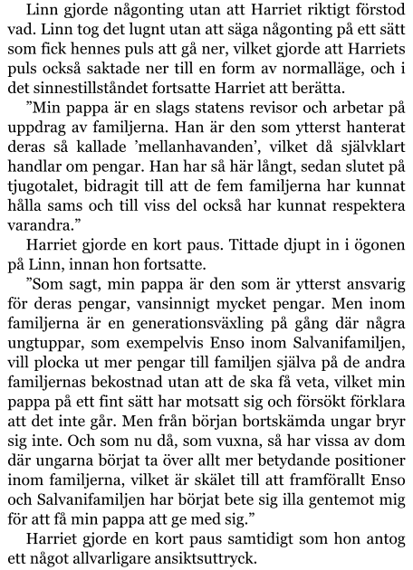 Linn gjorde någonting utan att Harriet riktigt förstod vad. Linn tog det lugnt utan att säga någonting på ett sätt som fick hennes puls att gå ner, vilket gjorde att Harriets puls också saktade ner till en form av normalläge, och i det sinnestillståndet fortsatte Harriet att berätta. ”Min pappa är en slags statens revisor och arbetar på uppdrag av familjerna. Han är den som ytterst hanterat deras så kallade ’mellanhavanden’, vilket då självklart handlar om pengar. Han har så här långt, sedan slutet på tjugotalet, bidragit till att de fem familjerna har kunnat hålla sams och till viss del också har kunnat respektera varandra.” Harriet gjorde en kort paus. Tittade djupt in i ögonen på Linn, innan hon fortsatte. ”Som sagt, min pappa är den som är ytterst ansvarig för deras pengar, vansinnigt mycket pengar. Men inom familjerna är en generationsväxling på gång där några ungtuppar, som exempelvis Enso inom Salvanifamiljen, vill plocka ut mer pengar till familjen själva på de andra familjernas bekostnad utan att de ska få veta, vilket min pappa på ett fint sätt har motsatt sig och försökt förklara att det inte går. Men från början bortskämda ungar bryr sig inte. Och som nu då, som vuxna, så har vissa av dom där ungarna börjat ta över allt mer betydande positioner inom familjerna, vilket är skälet till att framförallt Enso och Salvanifamiljen har börjat bete sig illa gentemot mig för att få min pappa att ge med sig.” Harriet gjorde en kort paus samtidigt som hon antog ett något allvarligare ansiktsuttryck.